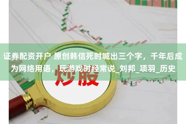 证券配资开户 原创韩信死时喊出三个字，千年后成为网络用语，玩游戏时经常说_刘邦_项羽_历史