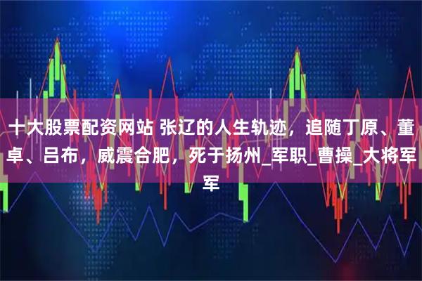 十大股票配资网站 张辽的人生轨迹，追随丁原、董卓、吕布，威震合肥，死于扬州_军职_曹操_大将军