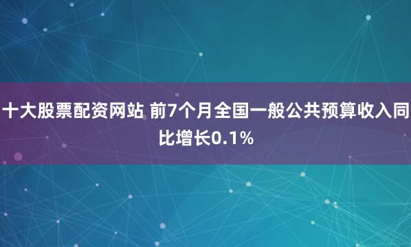 十大股票配资网站 前7个月全国一般公共预算收入同比增长0.1%