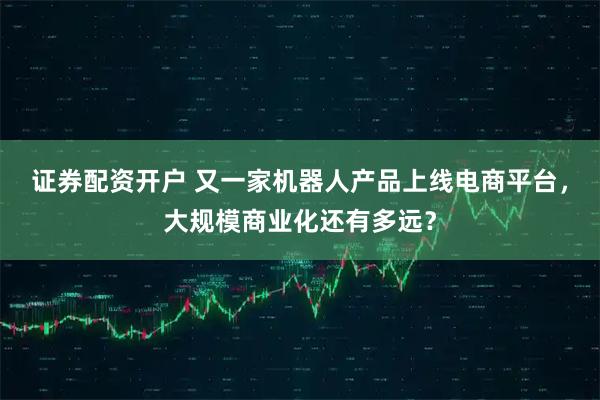 证券配资开户 又一家机器人产品上线电商平台，大规模商业化还有多远？