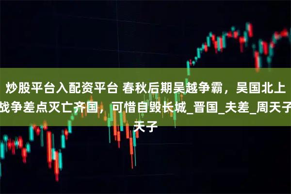 炒股平台入配资平台 春秋后期吴越争霸，吴国北上战争差点灭亡齐国，可惜自毁长城_晋国_夫差_周天子