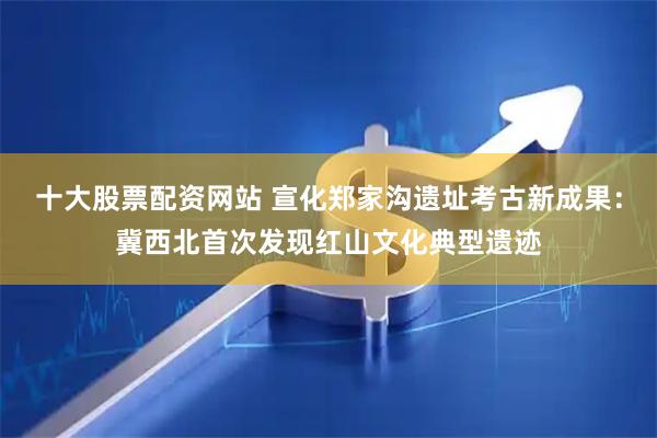 十大股票配资网站 宣化郑家沟遗址考古新成果：冀西北首次发现红山文化典型遗迹