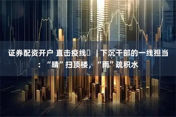 证券配资开户 直击疫线⑯ | 下沉干部的一线担当：“晴”扫顶楼，“雨”疏积水