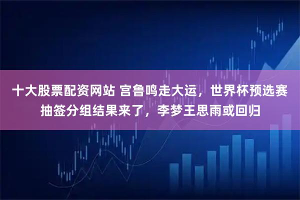 十大股票配资网站 宫鲁鸣走大运，世界杯预选赛抽签分组结果来了，李梦王思雨或回归