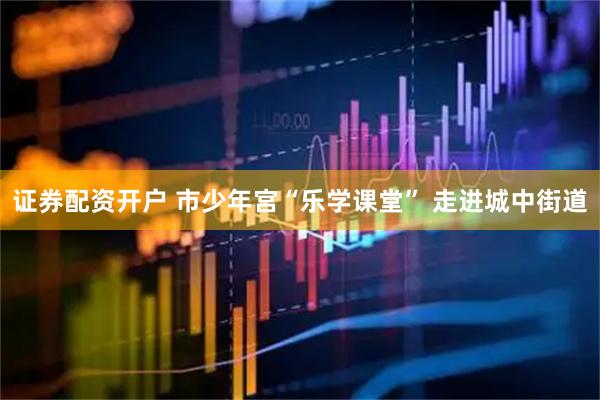 证券配资开户 市少年宫“乐学课堂” 走进城中街道