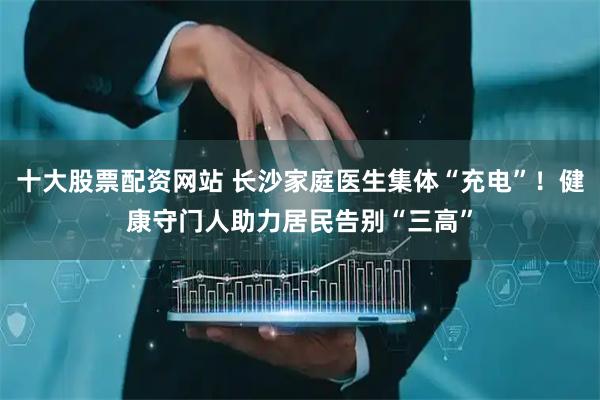 十大股票配资网站 长沙家庭医生集体“充电”！健康守门人助力居民告别“三高”