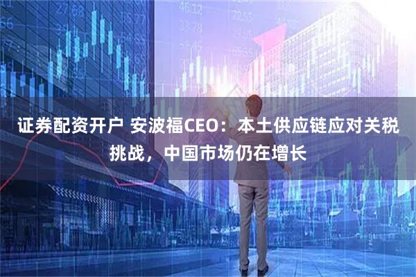 证券配资开户 安波福CEO：本土供应链应对关税挑战，中国市场仍在增长