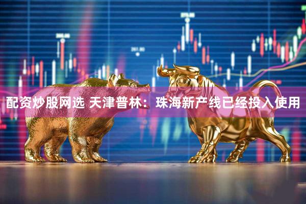配资炒股网选 天津普林：珠海新产线已经投入使用