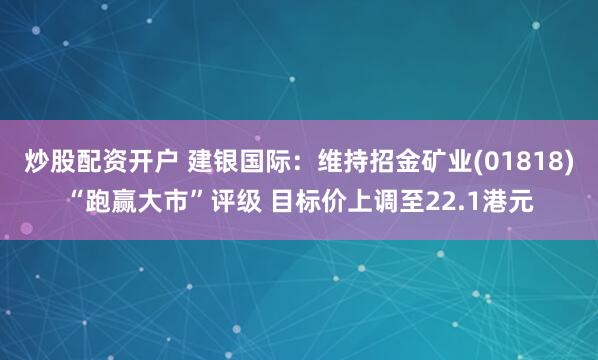 炒股配资开户 建银国际：维持招金矿业(01818)“跑赢大市”评级 目标价上调至22.1港元