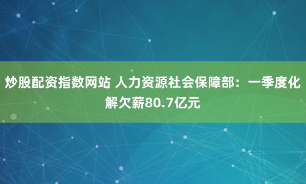 炒股配资指数网站 人力资源社会保障部：一季度化解欠薪80.7亿元
