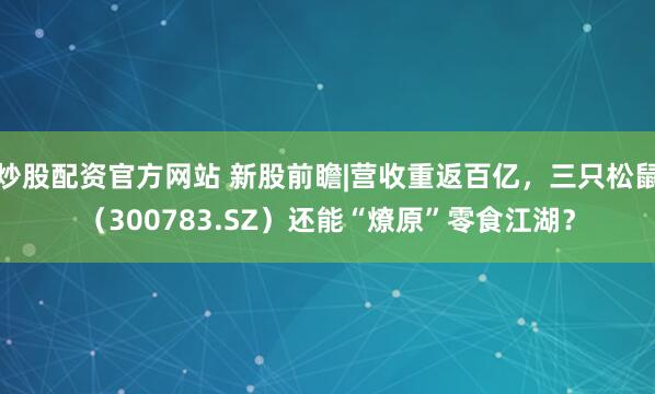 炒股配资官方网站 新股前瞻|营收重返百亿，三只松鼠（300783.SZ）还能“燎原”零食江湖？