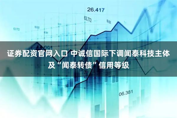 证券配资官网入口 中诚信国际下调闻泰科技主体及“闻泰转债”信用等级