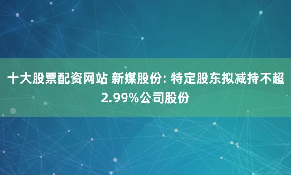 十大股票配资网站 新媒股份: 特定股东拟减持不超2.99%公司股份