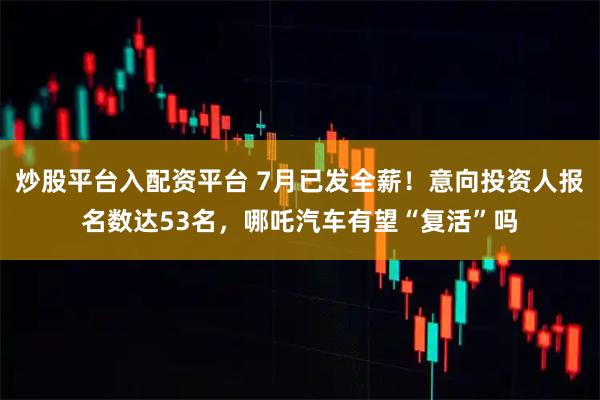 炒股平台入配资平台 7月已发全薪！意向投资人报名数达53名，哪吒汽车有望“复活”吗