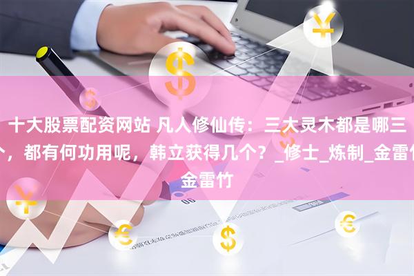 十大股票配资网站 凡人修仙传：三大灵木都是哪三个，都有何功用呢，韩立获得几个？_修士_炼制_金雷竹