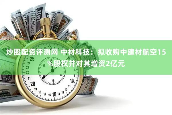 炒股配资评测网 中材科技：拟收购中建材航空15%股权并对其增资2亿元