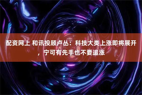 配资网上 和讯投顾卢丛：科技大类上涨即将展开，宁可有先手也不要追涨