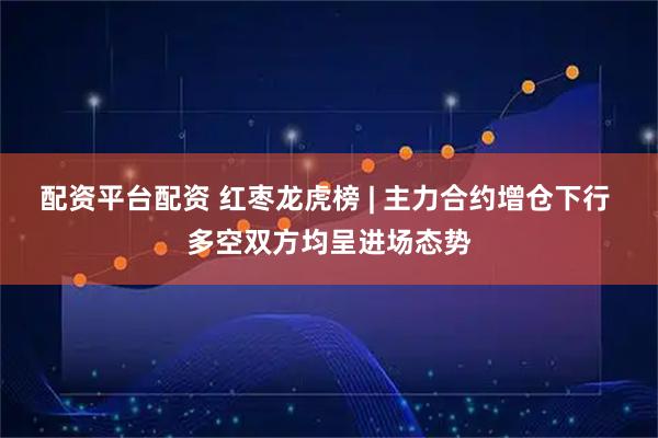 配资平台配资 红枣龙虎榜 | 主力合约增仓下行 多空双方均呈进场态势