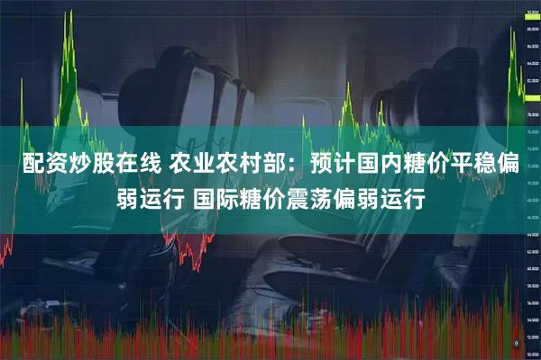配资炒股在线 农业农村部：预计国内糖价平稳偏弱运行 国际糖价震荡偏弱运行