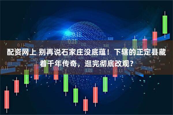 配资网上 别再说石家庄没底蕴！下辖的正定县藏着千年传奇，逛完彻底改观？