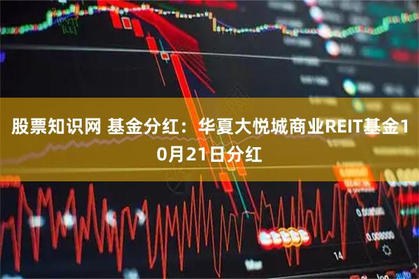 股票知识网 基金分红：华夏大悦城商业REIT基金10月21日分红