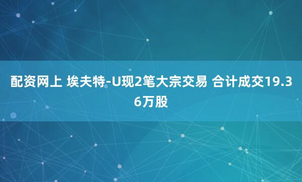 配资网上 埃夫特-U现2笔大宗交易 合计成交19.36万股