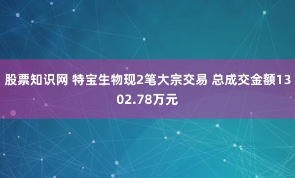 股票知识网 特宝生物现2笔大宗交易 总成交金额1302.78万元