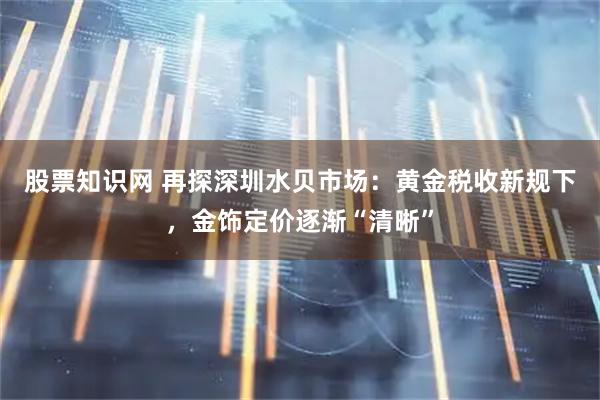 股票知识网 再探深圳水贝市场：黄金税收新规下，金饰定价逐渐“清晰”