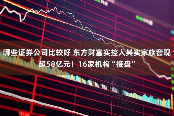 哪些证券公司比较好 东方财富实控人其实家族套现超58亿元！16家机构“接盘”