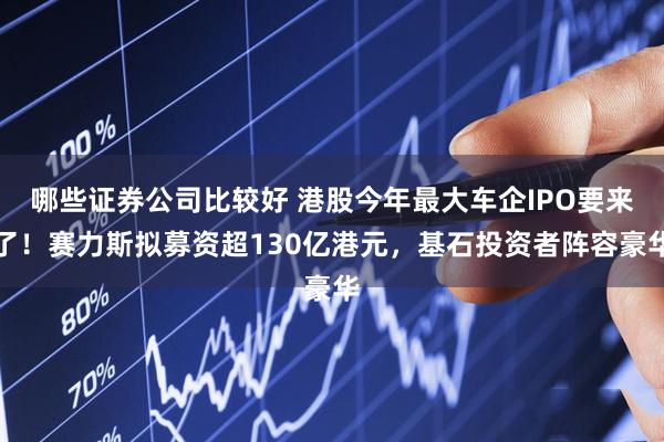 哪些证券公司比较好 港股今年最大车企IPO要来了！赛力斯拟募资超130亿港元，基石投资者阵容豪华