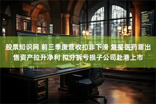 股票知识网 前三季度营收扣非下滑 复星医药靠出售资产拉升净利 拟分拆亏损子公司赴港上市