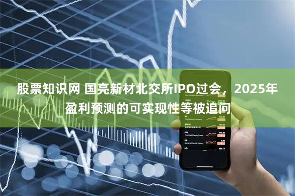 股票知识网 国亮新材北交所IPO过会，2025年盈利预测的可实现性等被追问