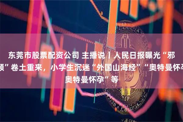 东莞市股票配资公司 主播说丨人民日报曝光“邪典视频”卷土重来，小学生沉迷“外国山海经”“奥特曼怀孕”等