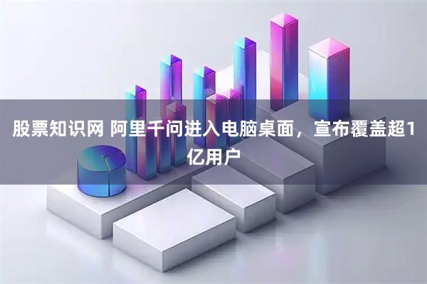 股票知识网 阿里千问进入电脑桌面，宣布覆盖超1亿用户