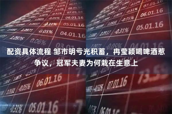 配资具体流程 邹市明亏光积蓄，冉莹颖喝啤酒惹争议，冠军夫妻为何栽在生意上
