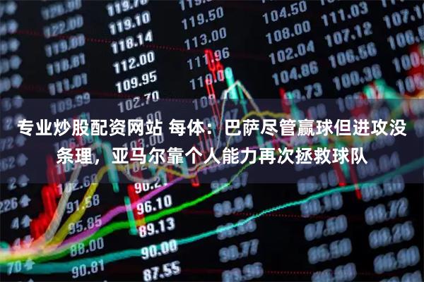 专业炒股配资网站 每体：巴萨尽管赢球但进攻没条理，亚马尔靠个人能力再次拯救球队