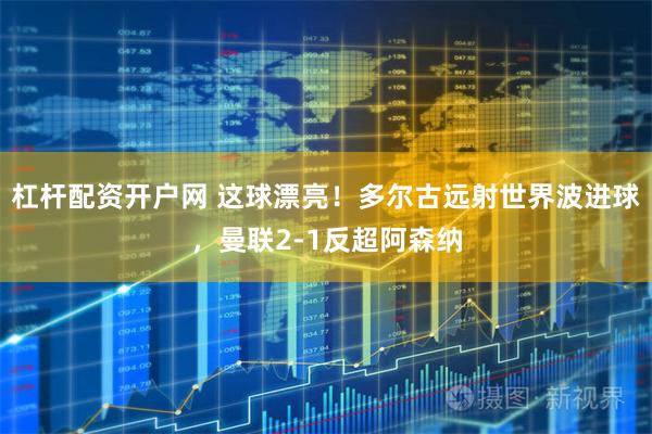 杠杆配资开户网 这球漂亮！多尔古远射世界波进球，曼联2-1反超阿森纳