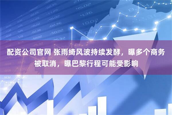 配资公司官网 张雨绮风波持续发酵，曝多个商务被取消，曝巴黎行程可能受影响