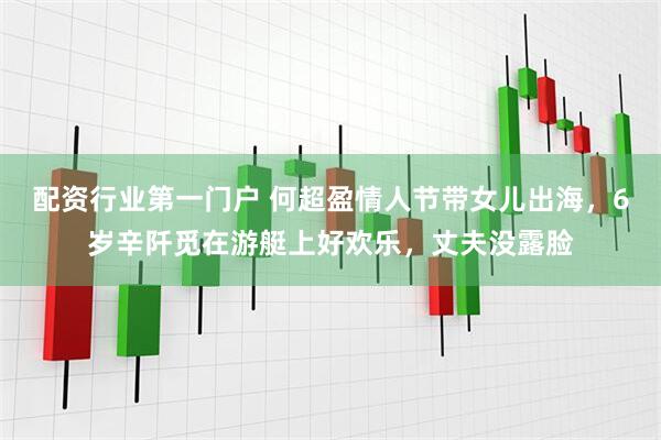 配资行业第一门户 何超盈情人节带女儿出海，6岁辛阡觅在游艇上好欢乐，丈夫没露脸