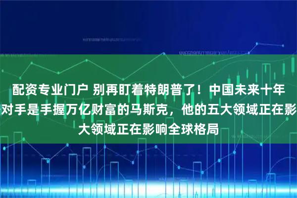 配资专业门户 别再盯着特朗普了！中国未来十年真正的竞争对手是手握万亿财富的马斯克，他的五大领域正在影响全球格局