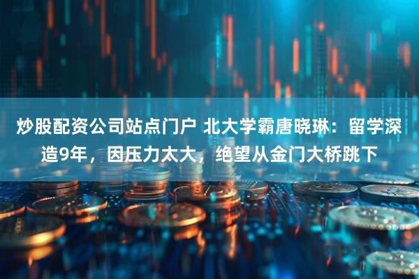 炒股配资公司站点门户 北大学霸唐晓琳：留学深造9年，因压力太大，绝望从金门大桥跳下
