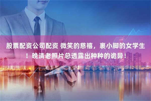 股票配资公司配资 微笑的慈禧，裹小脚的女学生！晚清老照片总透露出种种的诡异！