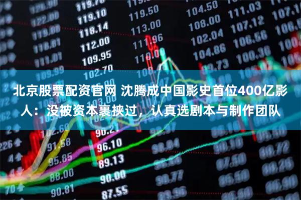 北京股票配资官网 沈腾成中国影史首位400亿影人：没被资本裹挟过，认真选剧本与制作团队