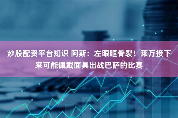 炒股配资平台知识 阿斯：左眼眶骨裂！莱万接下来可能佩戴面具出战巴萨的比赛