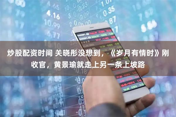 炒股配资时间 关晓彤没想到，《岁月有情时》刚收官，黄景瑜就走上另一条上坡路