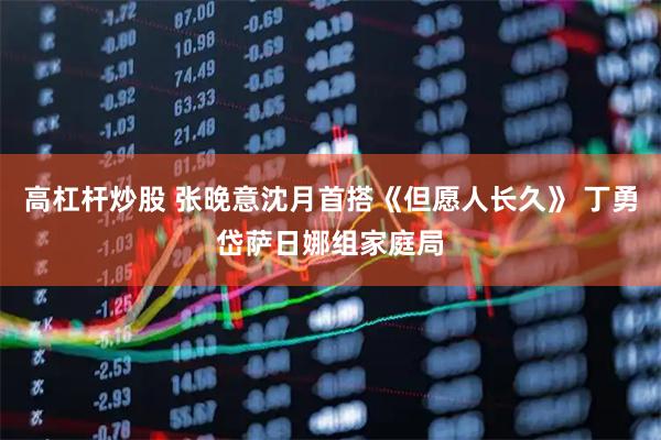 高杠杆炒股 张晚意沈月首搭《但愿人长久》 丁勇岱萨日娜组家庭局
