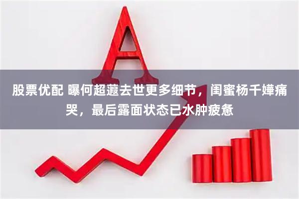 股票优配 曝何超蕸去世更多细节，闺蜜杨千嬅痛哭，最后露面状态已水肿疲惫