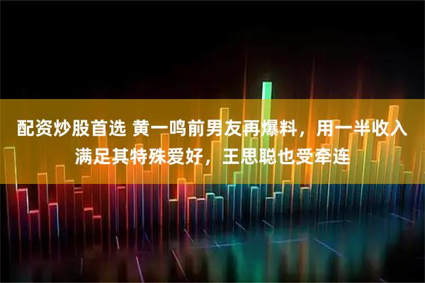 配资炒股首选 黄一鸣前男友再爆料，用一半收入满足其特殊爱好，王思聪也受牵连