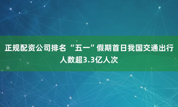 正规配资公司排名 “五一”假期首日我国交通出行人数超3.3亿人次