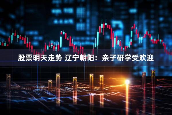股票明天走势 辽宁朝阳：亲子研学受欢迎